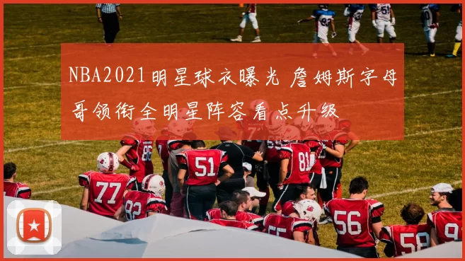 NBA2021明星球衣曝光 詹姆斯字母哥领衔全明星阵容看点升级