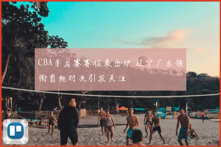 CBA季后赛赛程表出炉 辽宁广东领衔首轮对决引发关注