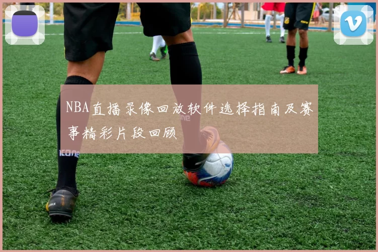 NBA直播录像回放软件选择指南及赛事精彩片段回顾