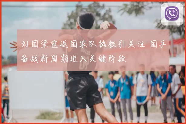 刘国梁重返国家队执教引关注 国乒备战新周期进入关键阶段