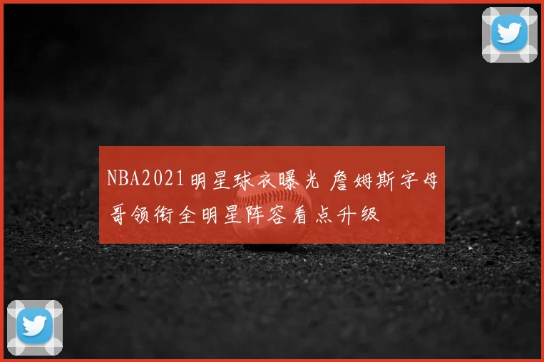 NBA2021明星球衣曝光 詹姆斯字母哥领衔全明星阵容看点升级