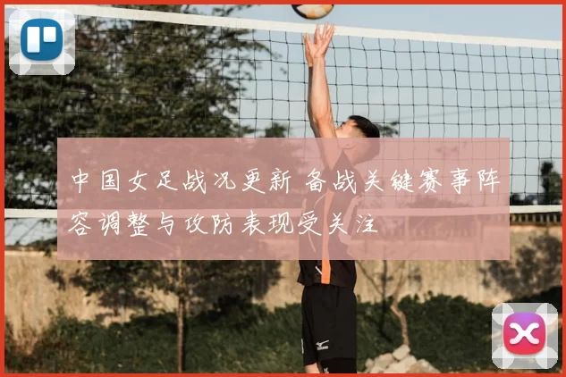 中国女足战况更新 备战关键赛事阵容调整与攻防表现受关注
