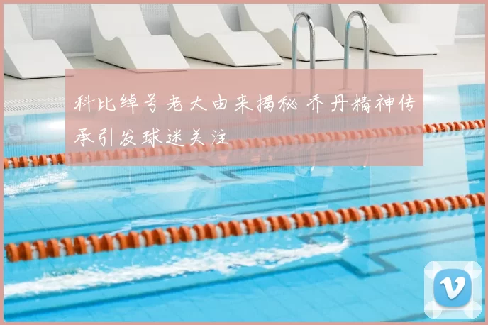 科比绰号老大由来揭秘 乔丹精神传承引发球迷关注
