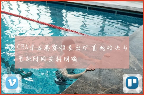 CBA季后赛赛程表出炉 首轮对决与晋级时间安排明确