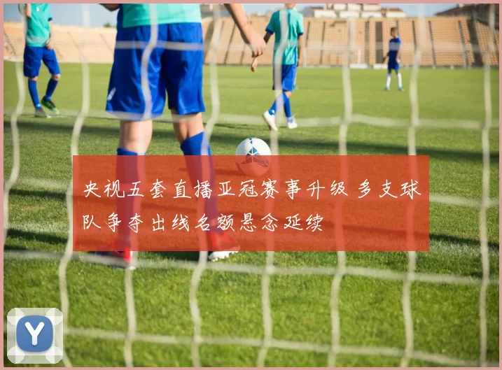 央视五套直播亚冠赛事升级 多支球队争夺出线名额悬念延续