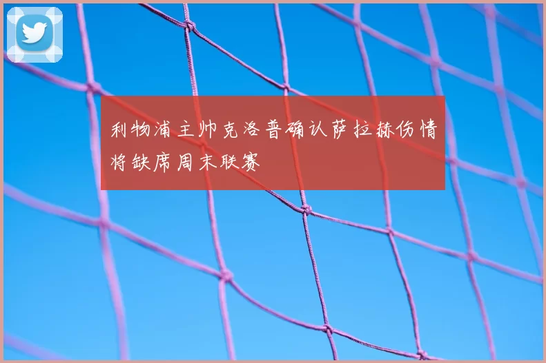 利物浦主帅克洛普确认萨拉赫伤情将缺席周末联赛
