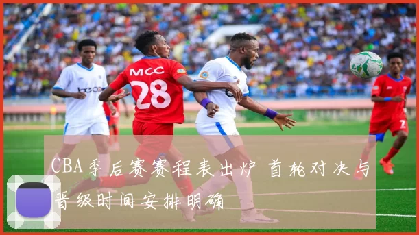 CBA季后赛赛程表出炉 首轮对决与晋级时间安排明确