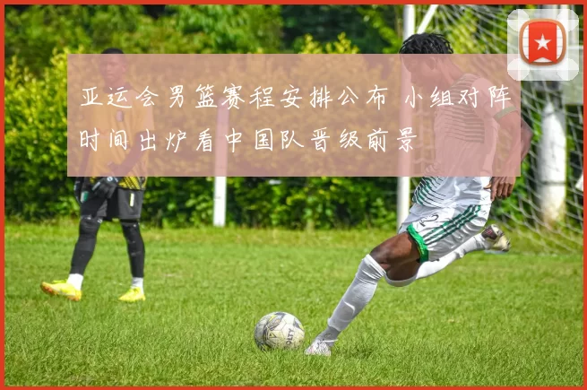 亚运会男篮赛程安排公布 小组对阵时间出炉看中国队晋级前景