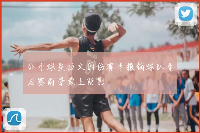 公牛球星拉文因伤赛季报销球队季后赛前景蒙上阴影