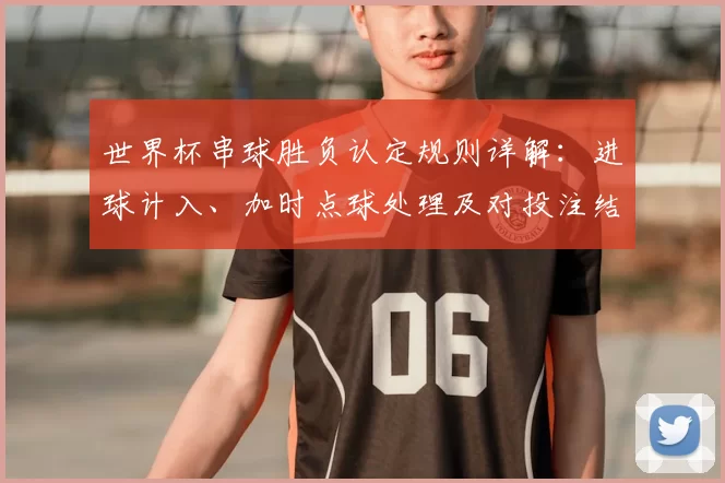 世界杯串球胜负认定规则详解：进球计入、加时点球处理及对投注结果影响