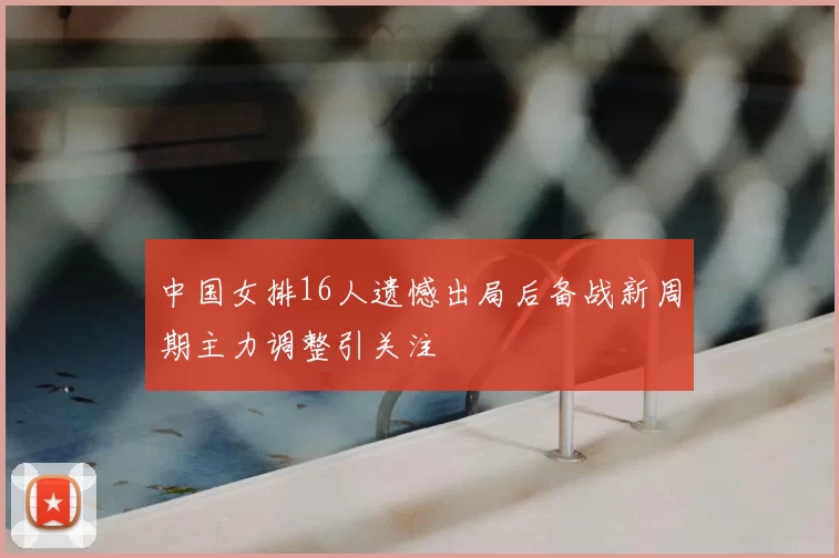 中国女排16人遗憾出局后备战新周期主力调整引关注