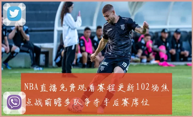 NBA直播免费观看赛程更新102场焦点战前瞻多队争夺季后赛席位