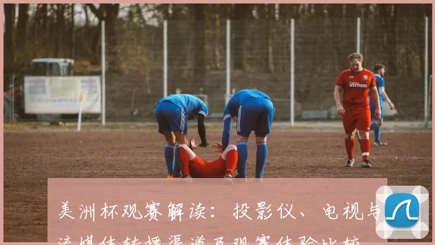 美洲杯观赛解读:投影仪、电视与流媒体转播渠道及观赛体验比较