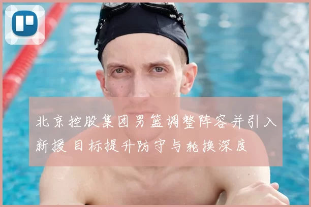 北京控股集团男篮调整阵容并引入新援 目标提升防守与轮换深度