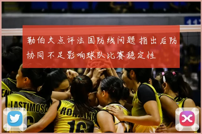勒伯夫点评法国防线问题 指出后防协同不足影响球队比赛稳定性