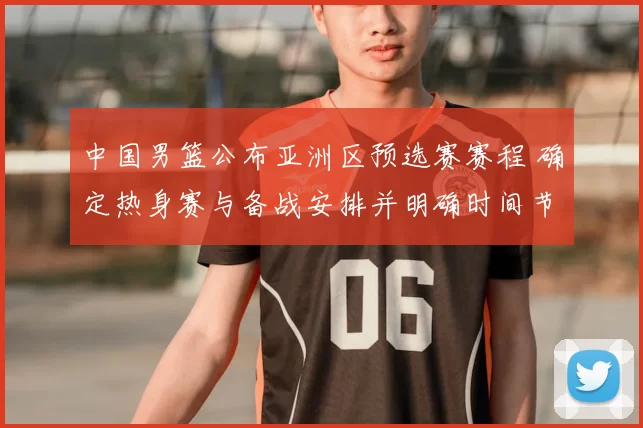 中国男篮公布亚洲区预选赛赛程 确定热身赛与备战安排并明确时间节点