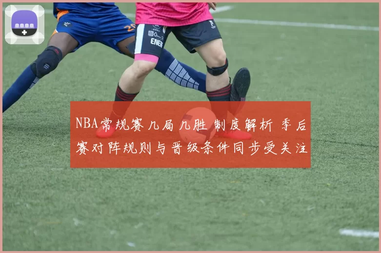 NBA常规赛几局几胜 制度解析 季后赛对阵规则与晋级条件同步受关注