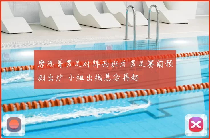 摩洛哥男足对阵西班牙男足赛前预测出炉 小组出线悬念再起