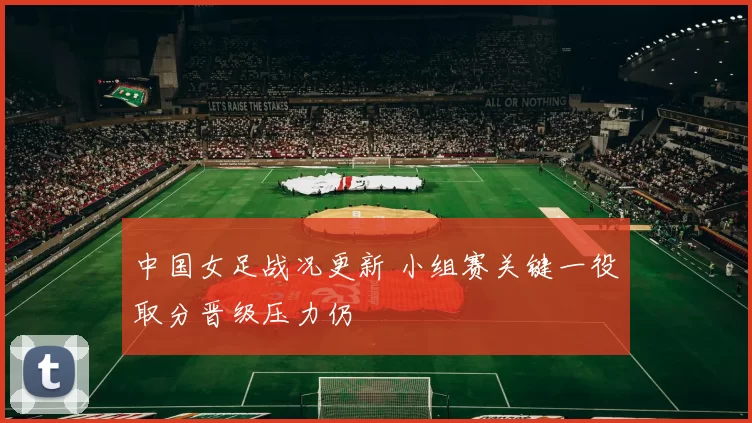 中国女足战况更新 小组赛关键一役取分晋级压力仍