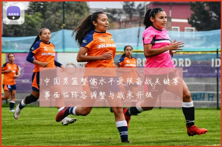 中国男篮整体水平受限备战关键赛事面临阵容调整与战术升级