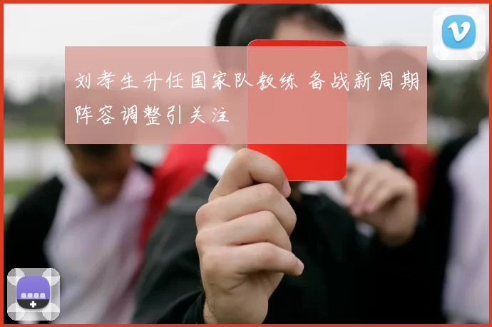 刘孝生升任国家队教练 备战新周期阵容调整引关注