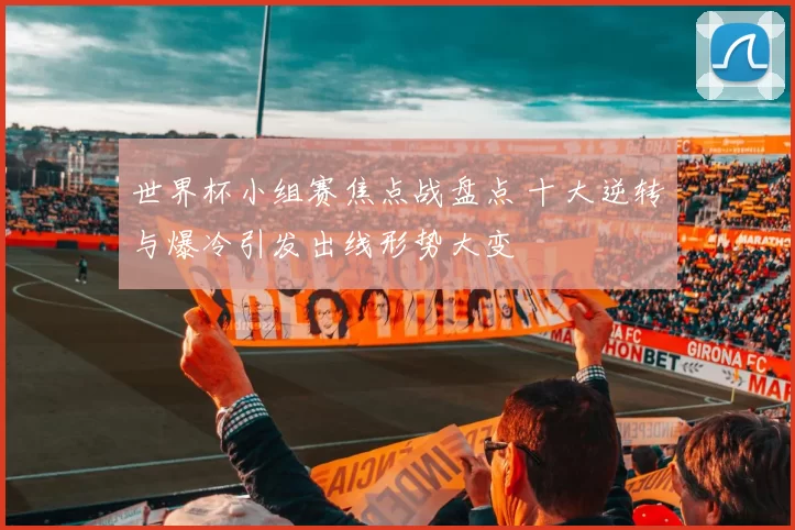 世界杯小组赛焦点战盘点 十大逆转与爆冷引发出线形势大变