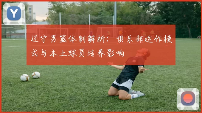 辽宁男篮体制解析：俱乐部运作模式与本土球员培养影响