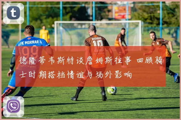 德隆蒂韦斯特谈詹姆斯往事 回顾骑士时期搭档情谊与场外影响
