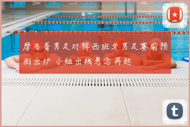 摩洛哥男足对阵西班牙男足赛前预测出炉 小组出线悬念再起