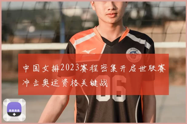 中国女排2023赛程密集开启世联赛冲击奥运资格关键战