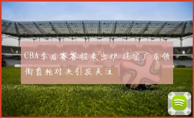 CBA季后赛赛程表出炉 辽宁广东领衔首轮对决引发关注