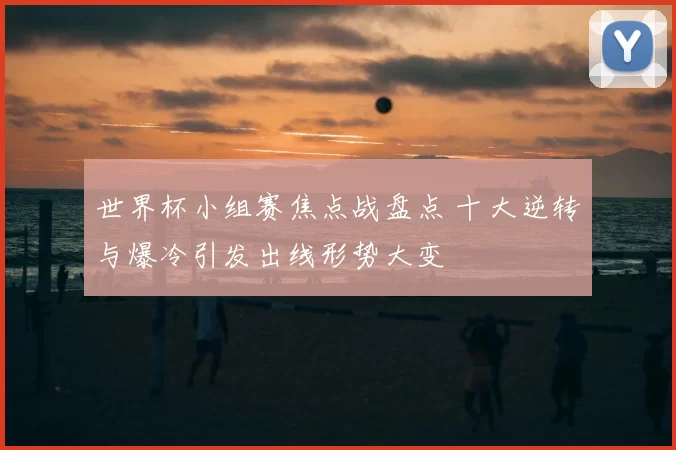 世界杯小组赛焦点战盘点 十大逆转与爆冷引发出线形势大变