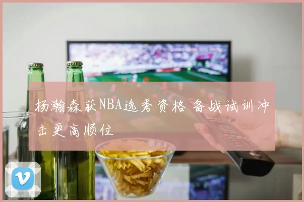 杨瀚森获NBA选秀资格 备战试训冲击更高顺位