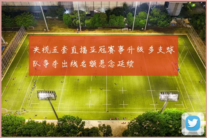 央视五套直播亚冠赛事升级 多支球队争夺出线名额悬念延续