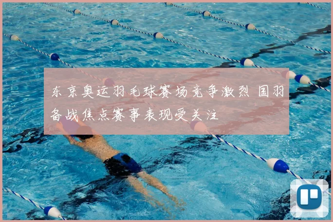 东京奥运羽毛球赛场竞争激烈 国羽备战焦点赛事表现受关注