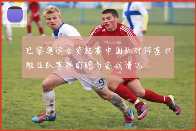 巴黎奥运会资格赛中国队对阵塞尔维亚队赛事前瞻与备战情况
