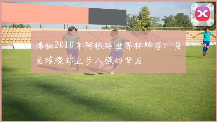 揭秘2010年阿根廷世界杯阵容：星光璀璨却止步八强的背后