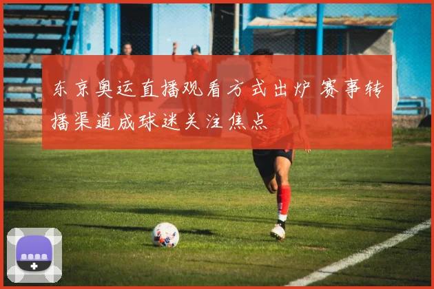 东京奥运直播观看方式出炉 赛事转播渠道成球迷关注焦点