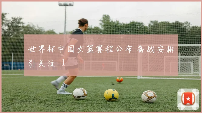 世界杯中国女篮赛程公布 备战安排引关注_1