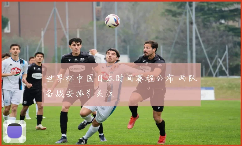 世界杯中国日本时间赛程公布 两队备战安排引关注