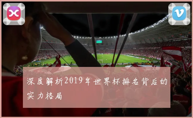 深度解析2019年世界杯排名背后的实力格局