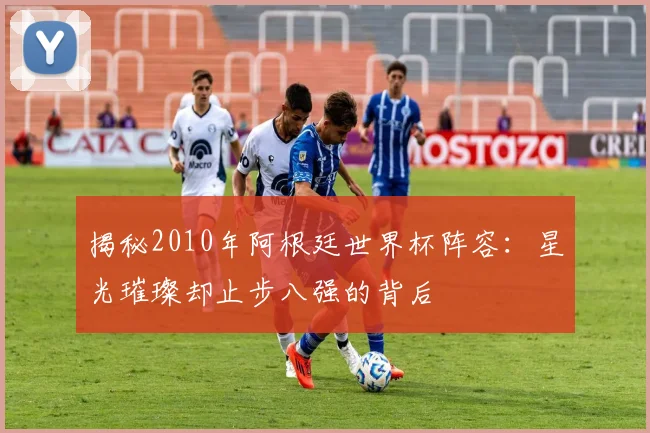 揭秘2010年阿根廷世界杯阵容：星光璀璨却止步八强的背后