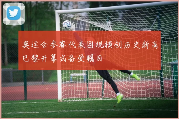 奥运会参赛代表团规模创历史新高巴黎开幕式备受瞩目