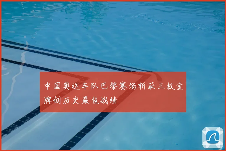 中国奥运车队巴黎赛场斩获三枚金牌创历史最佳战绩