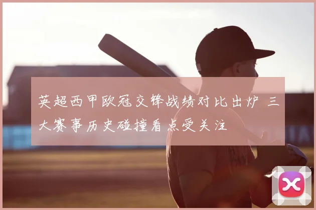 英超西甲欧冠交锋战绩对比出炉 三大赛事历史碰撞看点受关注