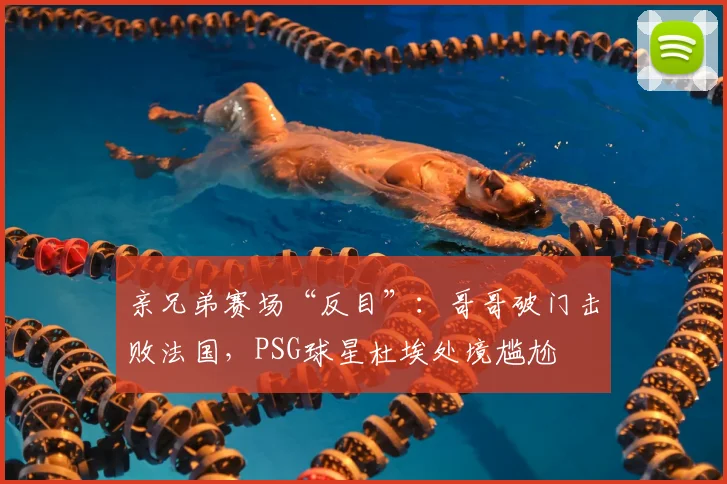 亲兄弟赛场“反目”:哥哥破门击败法国,PSG球星杜埃处境尴尬