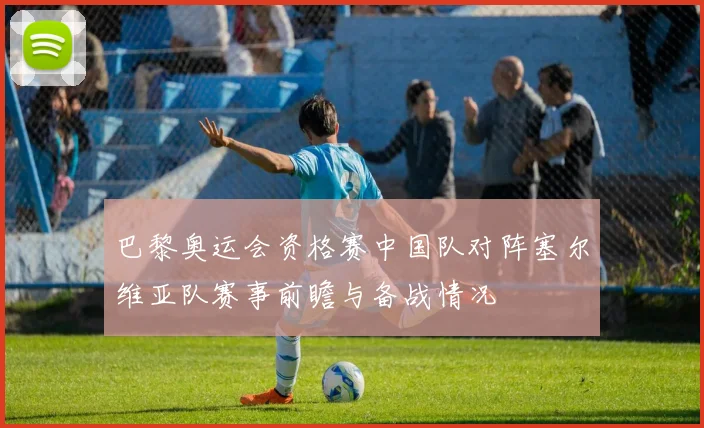 巴黎奥运会资格赛中国队对阵塞尔维亚队赛事前瞻与备战情况