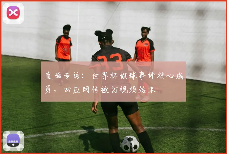 直面专访：世界杯假球事件核心成员，回应网传被打视频始末