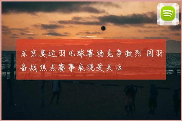 东京奥运羽毛球赛场竞争激烈 国羽备战焦点赛事表现受关注