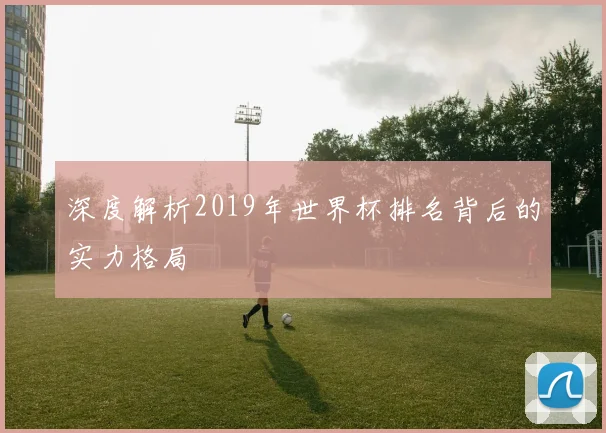 深度解析2019年世界杯排名背后的实力格局